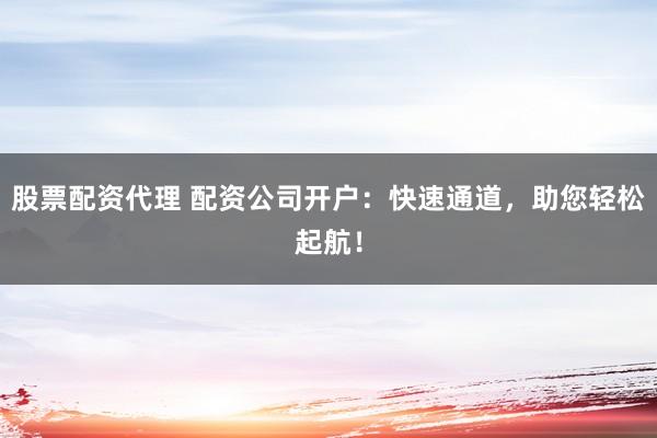 股票配资代理 配资公司开户：快速通道，助您轻松起航！