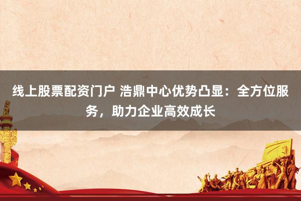 线上股票配资门户 浩鼎中心优势凸显：全方位服务，助力企业高效成长