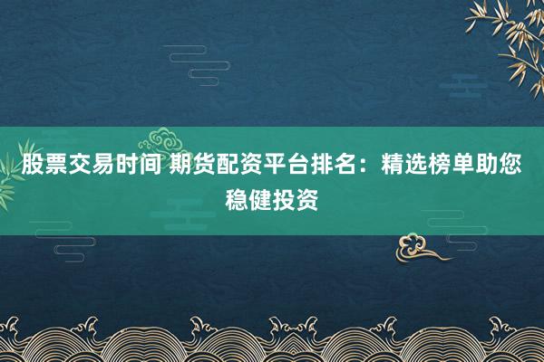 股票交易时间 期货配资平台排名：精选榜单助您稳健投资