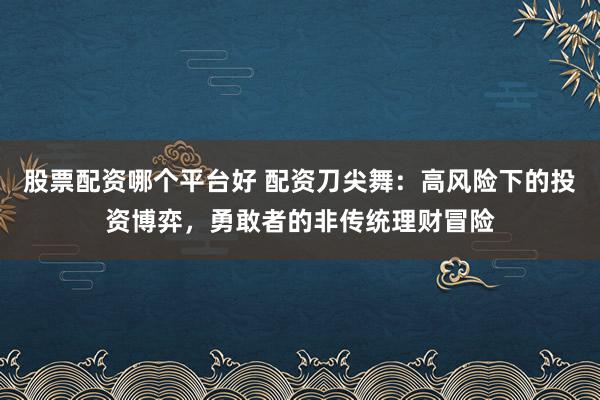 股票配资哪个平台好 配资刀尖舞：高风险下的投资博弈，勇敢者的非传统理财冒险
