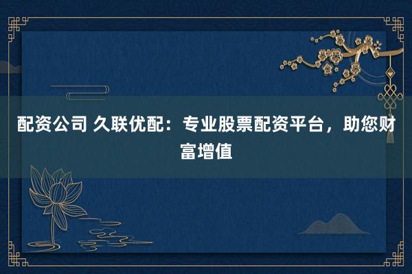 配资公司 久联优配：专业股票配资平台，助您财富增值