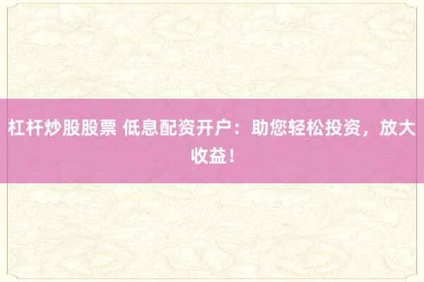 杠杆炒股股票 低息配资开户：助您轻松投资，放大收益！