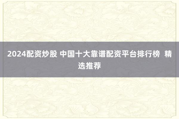 2024配资炒股 中国十大靠谱配资平台排行榜  精选推荐