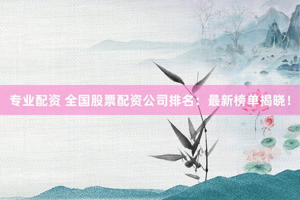专业配资 全国股票配资公司排名：最新榜单揭晓！