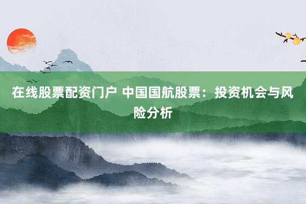 在线股票配资门户 中国国航股票：投资机会与风险分析