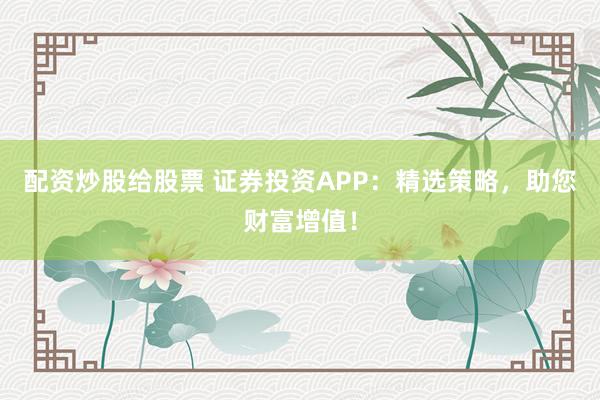 配资炒股给股票 证券投资APP：精选策略，助您财富增值！