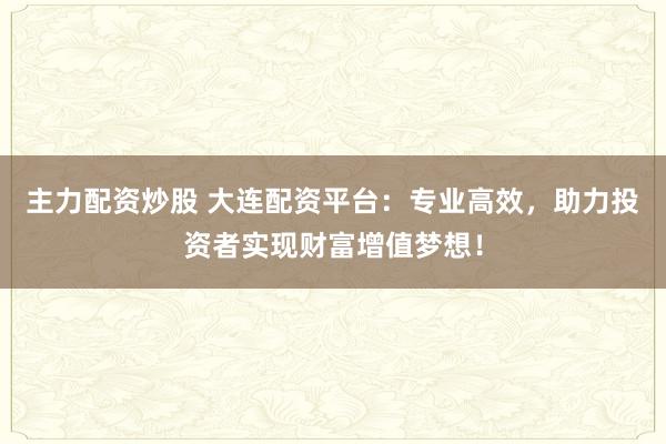 主力配资炒股 大连配资平台:专业高效,助力投资者实现财富增值梦想!