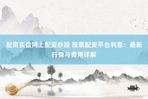配资实盘网上配资炒股 股票配资平台利息：最新行情与费用详解