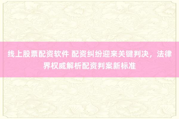 线上股票配资软件 配资纠纷迎来关键判决，法律界权威解析配资判案新标准