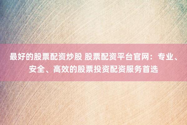 最好的股票配资炒股 股票配资平台官网：专业、安全、高效的股票投资配资服务首选