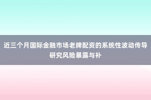 近三个月国际金融市场老牌配资的系统性波动传导研究风险暴露与补