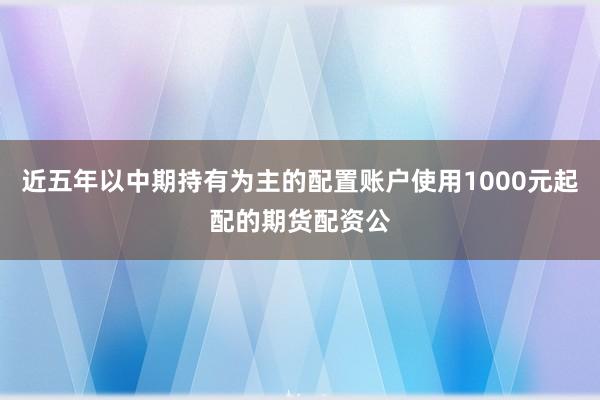 近五年以中期持有为主的配置账户使用1000元起配的期货配资公