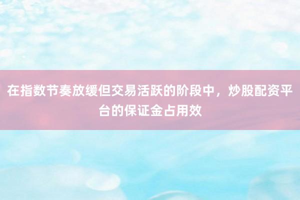 在指数节奏放缓但交易活跃的阶段中，炒股配资平台的保证金占用效
