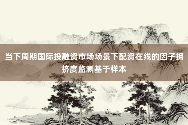 当下周期国际投融资市场场景下配资在线的因子拥挤度监测基于样本
