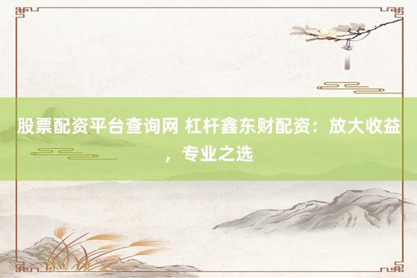股票配资平台查询网 杠杆鑫东财配资：放大收益，专业之选