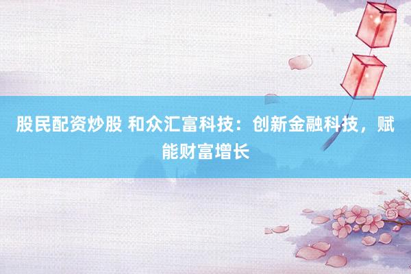 股民配资炒股 和众汇富科技：创新金融科技，赋能财富增长