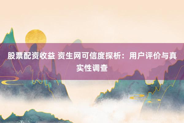股票配资收益 资生网可信度探析：用户评价与真实性调查