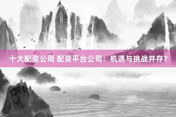 十大配资公司 配资平台公司：机遇与挑战并存？