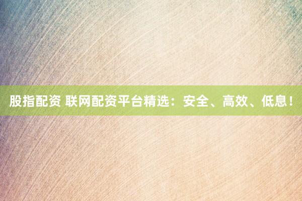 股指配资 联网配资平台精选：安全、高效、低息！