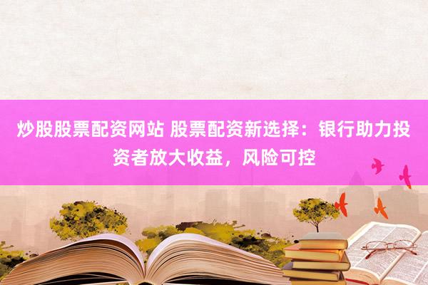 炒股股票配资网站 股票配资新选择：银行助力投资者放大收益，风险可控