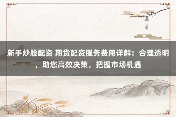 新手炒股配资 期货配资服务费用详解：合理透明，助您高效决策，把握市场机遇