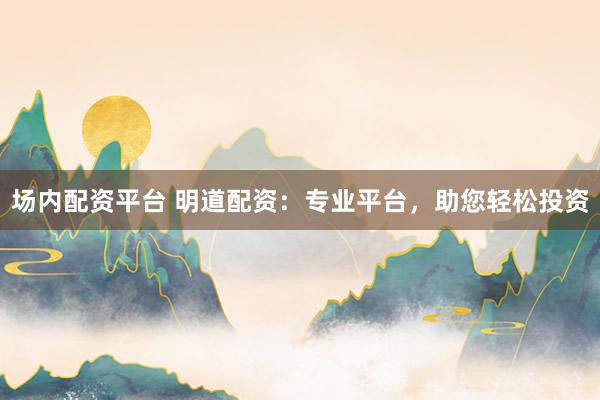 场内配资平台 明道配资：专业平台，助您轻松投资
