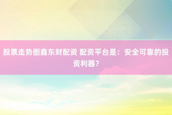 股票走势图鑫东财配资 配资平台是：安全可靠的投资利器？