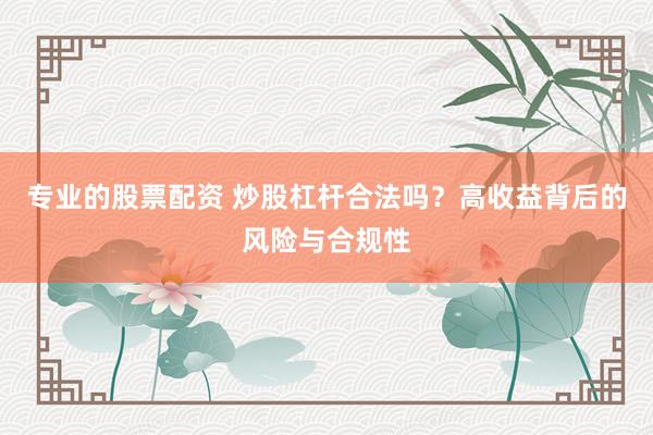 专业的股票配资 炒股杠杆合法吗？高收益背后的风险与合规性