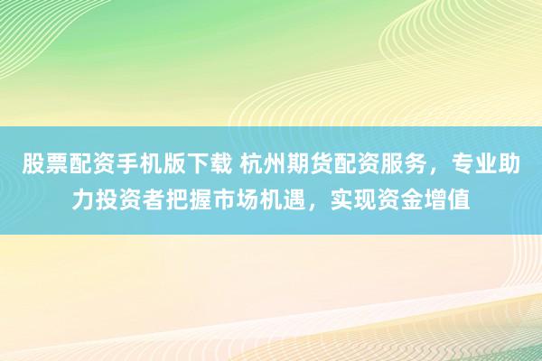 股票配资手机版下载 杭州期货配资服务，专业助力投资者把握市场机遇，实现资金增值