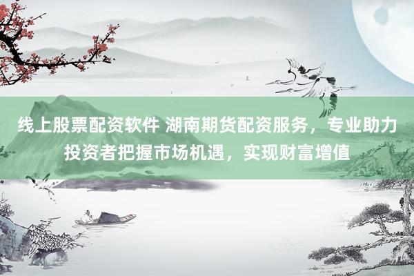 线上股票配资软件 湖南期货配资服务，专业助力投资者把握市场机遇，实现财富增值