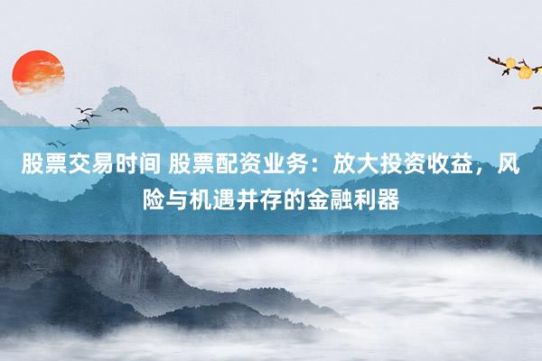 股票交易时间 股票配资业务：放大投资收益，风险与机遇并存的金融利器