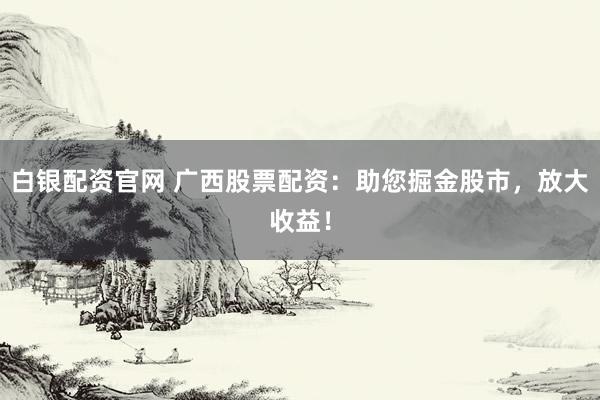 白银配资官网 广西股票配资：助您掘金股市，放大收益！