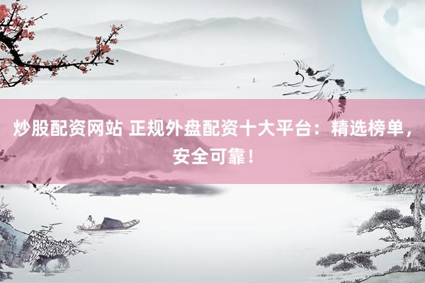 炒股配资网站 正规外盘配资十大平台：精选榜单，安全可靠！