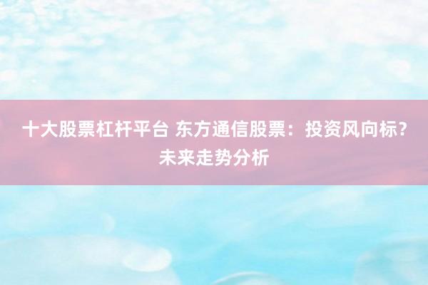 十大股票杠杆平台 东方通信股票：投资风向标？未来走势分析