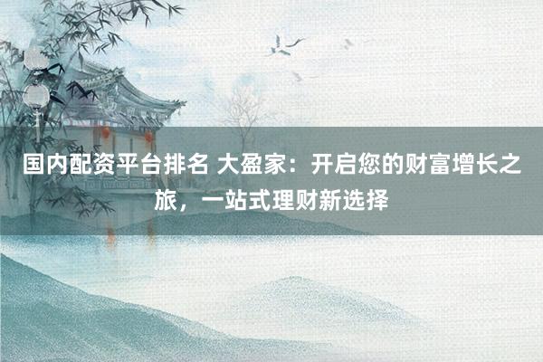 国内配资平台排名 大盈家：开启您的财富增长之旅，一站式理财新选择