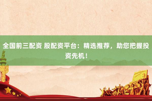 全国前三配资 股配资平台：精选推荐，助您把握投资先机！
