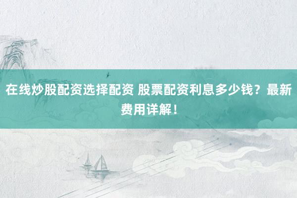 在线炒股配资选择配资 股票配资利息多少钱？最新费用详解！