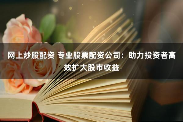 网上炒股配资 专业股票配资公司：助力投资者高效扩大股市收益