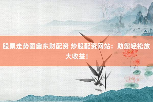 股票走势图鑫东财配资 炒股配资网站：助您轻松放大收益！