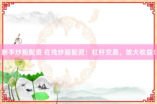 新手炒股配资 在线炒股配资：杠杆交易，放大收益！