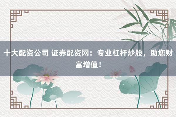 十大配资公司 证券配资网：专业杠杆炒股，助您财富增值！