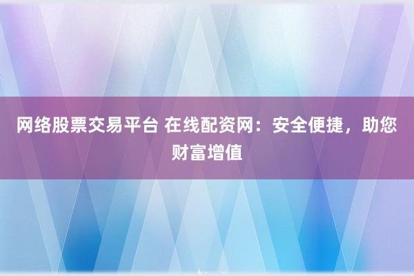 网络股票交易平台 在线配资网：安全便捷，助您财富增值