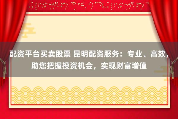 配资平台买卖股票 昆明配资服务：专业、高效，助您把握投资机会，实现财富增值