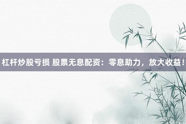 杠杆炒股亏损 股票无息配资：零息助力，放大收益！
