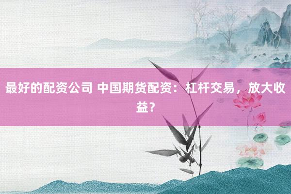 最好的配资公司 中国期货配资：杠杆交易，放大收益？
