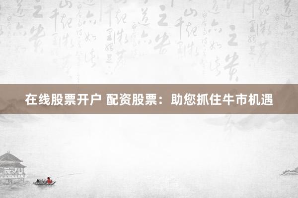 在线股票开户 配资股票：助您抓住牛市机遇
