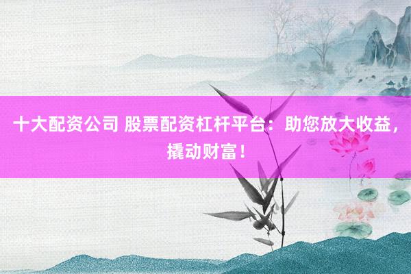十大配资公司 股票配资杠杆平台：助您放大收益，撬动财富！