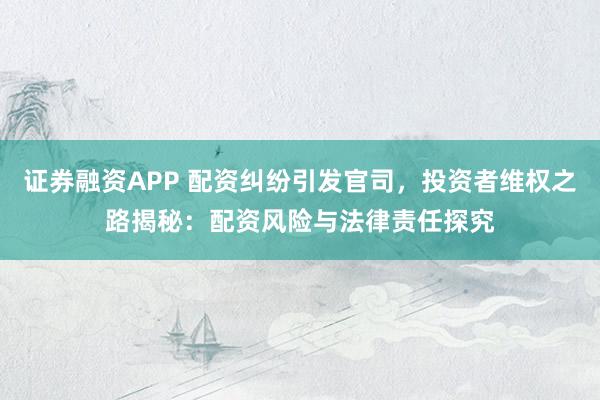证券融资APP 配资纠纷引发官司，投资者维权之路揭秘：配资风险与法律责任探究