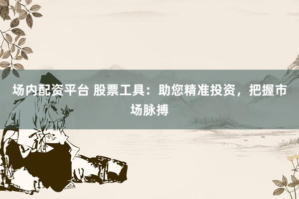 场内配资平台 股票工具：助您精准投资，把握市场脉搏