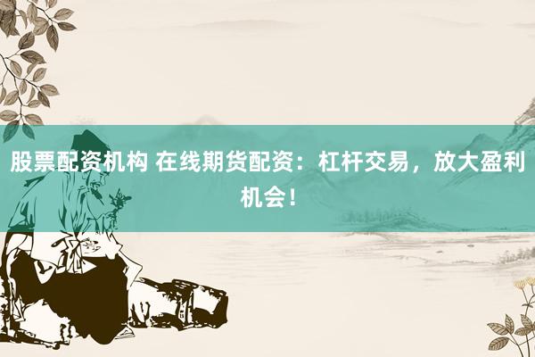 股票配资机构 在线期货配资：杠杆交易，放大盈利机会！